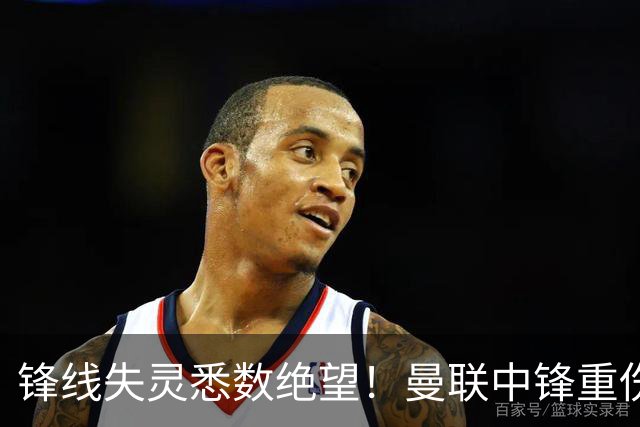 锋线失灵悉数绝望！曼联中锋重伤或需手术，卡里克执教面临重大挑战